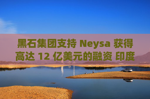 黑石集团支持 Neysa 获得高达 12 亿美元的融资 印度正努力打造国内人工智能基础设施