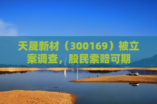 天晟新材（300169）被立案调查，股民索赔可期