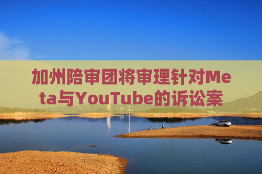 加州陪审团将审理针对Meta与YouTube的诉讼案