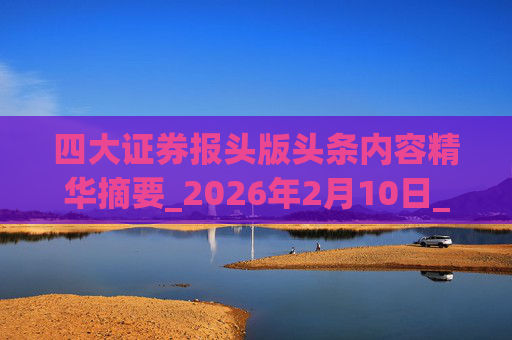 四大证券报头版头条内容精华摘要_2026年2月10日_财经新闻