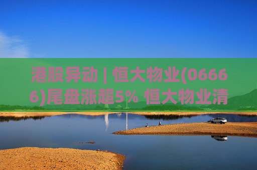 港股异动 | 恒大物业(06666)尾盘涨超5% 恒大物业清盘人收新要约方案 正评估潜在买家