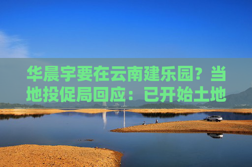 华晨宇要在云南建乐园？当地投促局回应：已开始土地平整