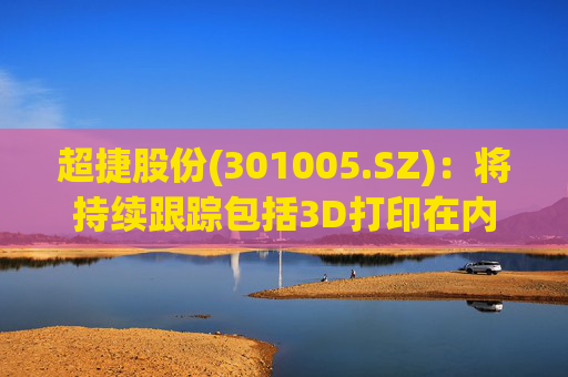 超捷股份(301005.SZ)：将持续跟踪包括3D打印在内的先进制造技术发展
