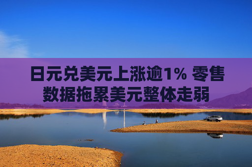 日元兑美元上涨逾1% 零售数据拖累美元整体走弱