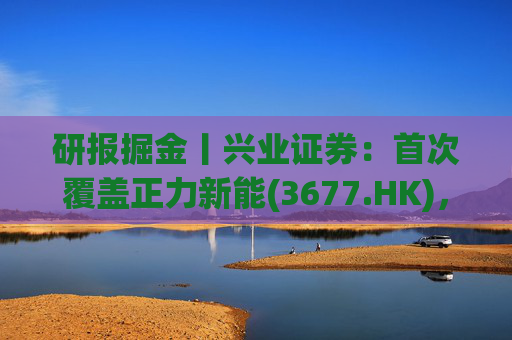 研报掘金丨兴业证券：首次覆盖正力新能(3677.HK)，布局航空动力电池等新兴产品，拓展长期空间