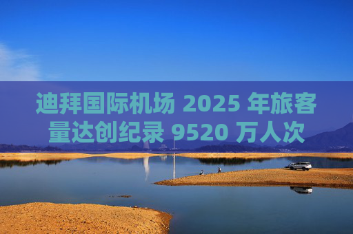 迪拜国际机场 2025 年旅客量达创纪录 9520 万人次
