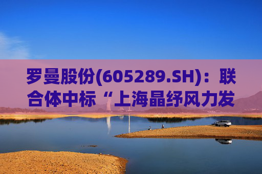 罗曼股份(605289.SH)：联合体中标“上海晶纾风力发电有限公司驭风行动50MW分散式风电项目”