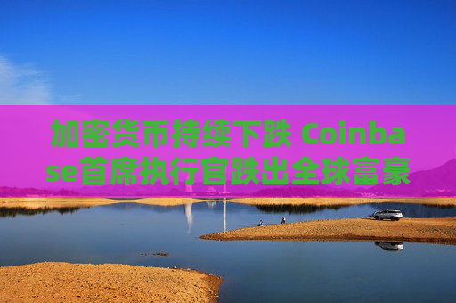 加密货币持续下跌 Coinbase首席执行官跌出全球富豪榜前500名