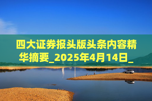 四大证券报头版头条内容精华摘要_2025年4月14日_财经新闻