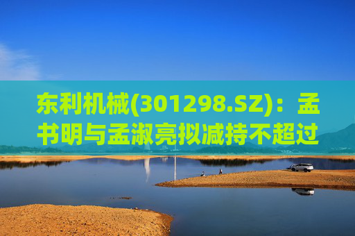 东利机械(301298.SZ)：孟书明与孟淑亮拟减持不超过138万股