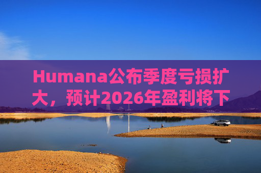 Humana公布季度亏损扩大，预计2026年盈利将下降