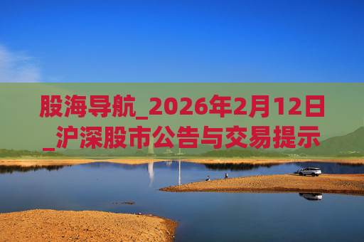 股海导航_2026年2月12日_沪深股市公告与交易提示