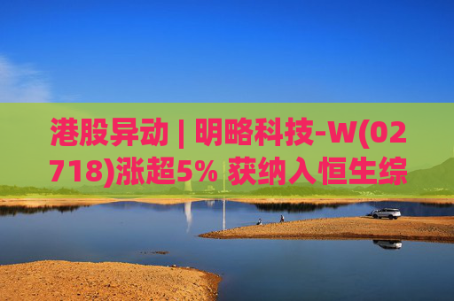港股异动 | 明略科技-W(02718)涨超5% 获纳入恒生综合指数成份股