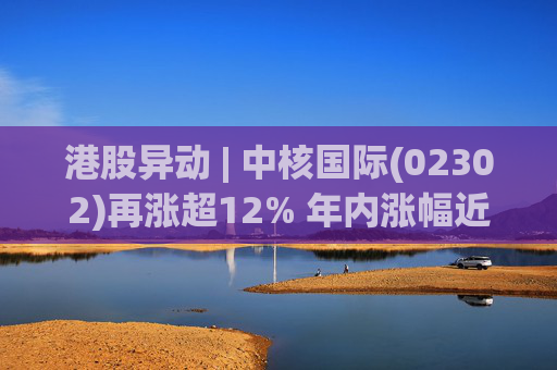 港股异动 | 中核国际(02302)再涨超12% 年内涨幅近七成 铀贸易业务交易量提升显著带动业绩
