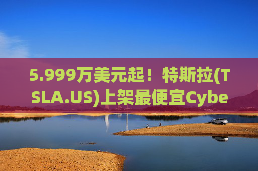 5.999万美元起！特斯拉(TSLA.US)上架最便宜Cybertruck 最贵Cyberbeast亦降价