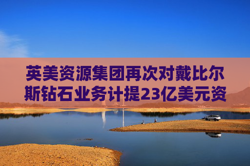 英美资源集团再次对戴比尔斯钻石业务计提23亿美元资产减值