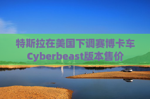 特斯拉在美国下调赛博卡车Cyberbeast版本售价