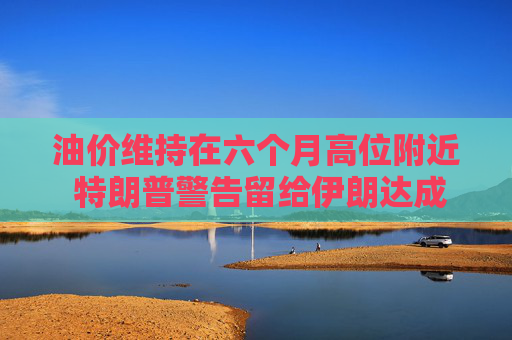 油价维持在六个月高位附近 特朗普警告留给伊朗达成协议的日子已不多