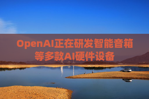 OpenAI正在研发智能音箱等多款AI硬件设备