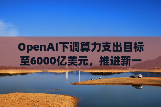 OpenAI下调算力支出目标至6000亿美元，推进新一轮巨额融资