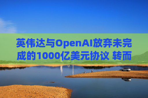 英伟达与OpenAI放弃未完成的1000亿美元协议 转而达成300亿美元投资交易