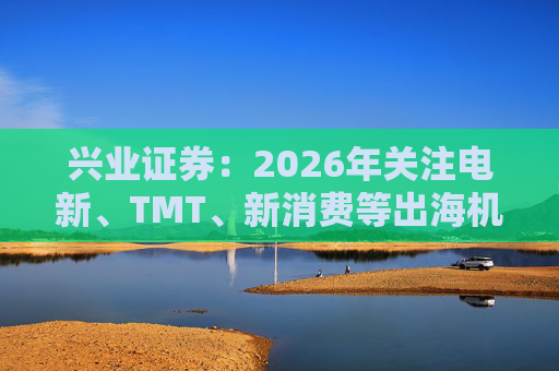 兴业证券：2026年关注电新、TMT、新消费等出海机会