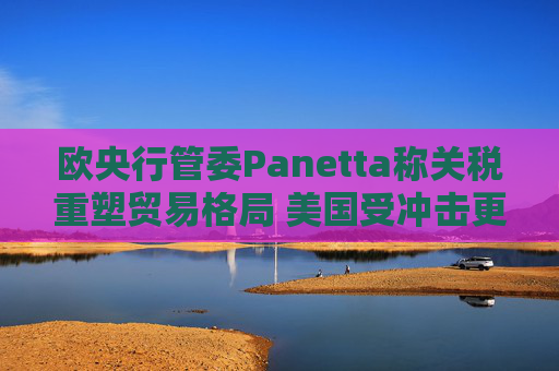 欧央行管委Panetta称关税重塑贸易格局 美国受冲击更大