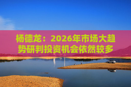 杨德龙：2026年市场大趋势研判投资机会依然较多