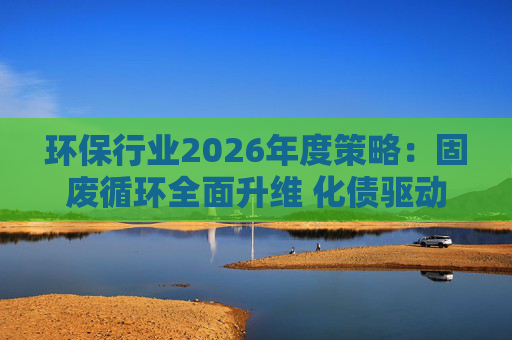 环保行业2026年度策略：固废循环全面升维 化债驱动多重修复