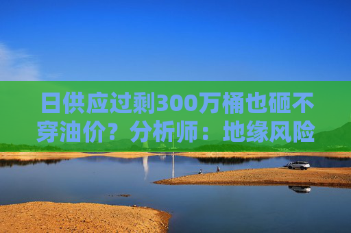 日供应过剩300万桶也砸不穿油价？分析师：地缘风险溢价+需求超预期正“接管”市场