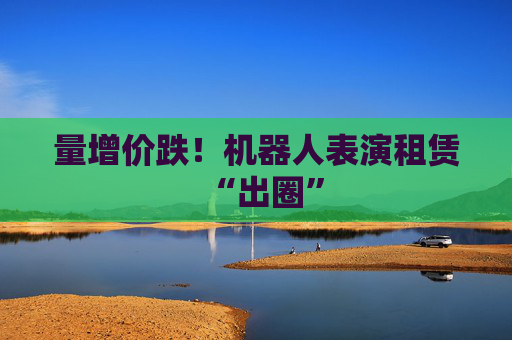 量增价跌！机器人表演租赁“出圈”