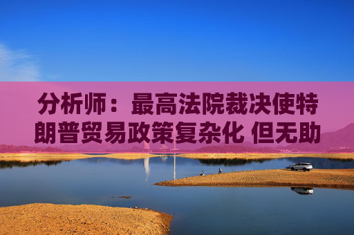 分析师：最高法院裁决使特朗普贸易政策复杂化 但无助于缓解贸易摩擦