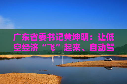 广东省委书记黄坤明：让低空经济“飞”起来、自动驾驶“跑”起来、具身智能“用”起来
