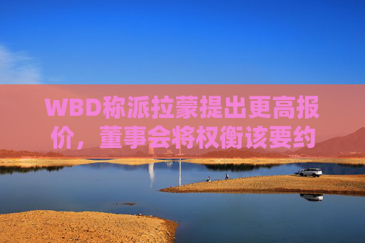 WBD称派拉蒙提出更高报价，董事会将权衡该要约