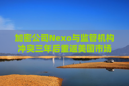 加密公司Nexo与监管机构冲突三年后重返美国市场