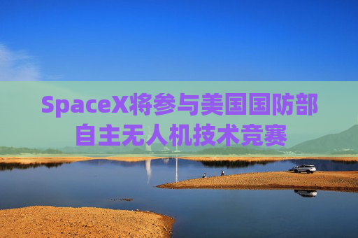 SpaceX将参与美国国防部自主无人机技术竞赛