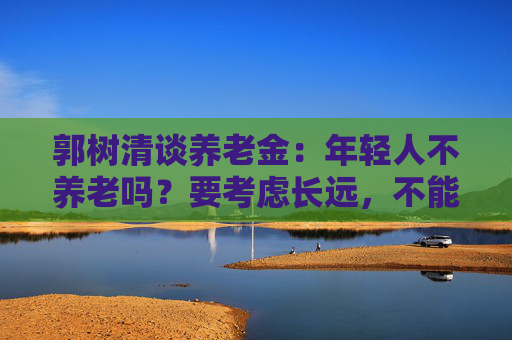 郭树清谈养老金：年轻人不养老吗？要考虑长远，不能只顾眼前