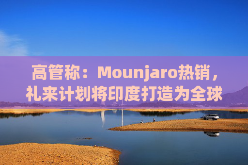 高管称：Mounjaro热销，礼来计划将印度打造为全球出口中心
