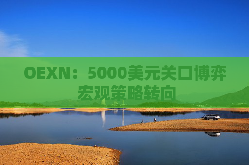 OEXN：5000美元关口博弈 宏观策略转向
