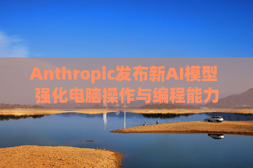 Anthropic发布新AI模型 强化电脑操作与编程能力