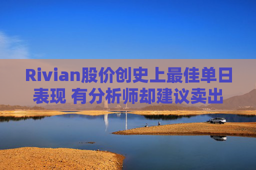 Rivian股价创史上最佳单日表现 有分析师却建议卖出