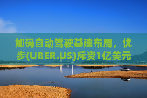加码自动驾驶基建布局，优步(UBER.US)斥资1亿美元自建快充站