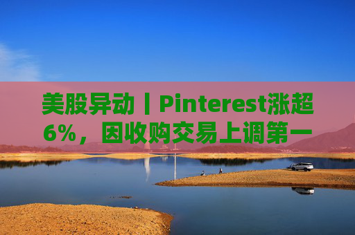美股异动丨Pinterest涨超6%，因收购交易上调第一季度营收指引