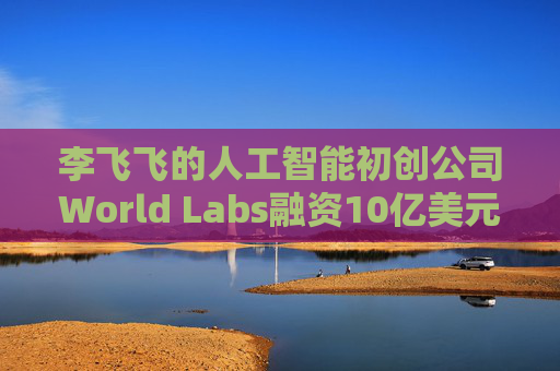 李飞飞的人工智能初创公司World Labs融资10亿美元