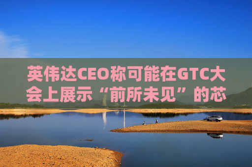 英伟达CEO称可能在GTC大会上展示“前所未见”的芯片