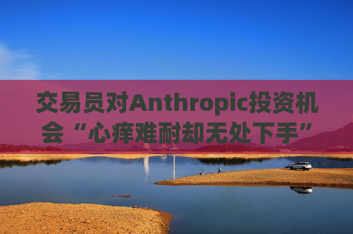交易员对Anthropic投资机会“心痒难耐却无处下手”