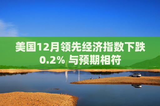 美国12月领先经济指数下跌0.2% 与预期相符