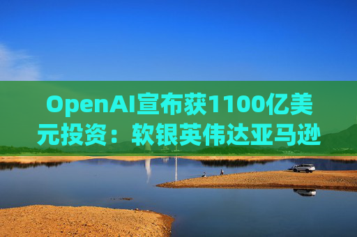 OpenAI宣布获1100亿美元投资：软银英伟达亚马逊为投资方