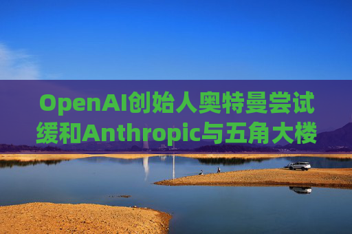 OpenAI创始人奥特曼尝试缓和Anthropic与五角大楼的僵局