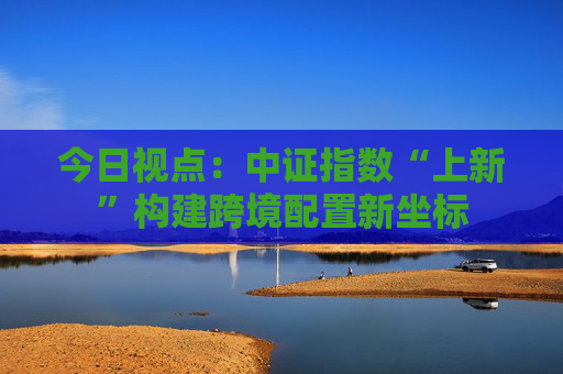 今日视点：中证指数“上新”构建跨境配置新坐标